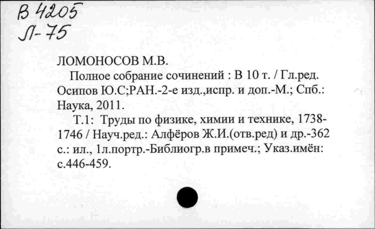 ﻿Л45
ломоносов м.в.
Полное собрание сочинений : В Ют. /Гл.ред.
Осипов Ю.С;РАН.-2-е изд.,испр. и доп.-М.; Спб.: Наука, 2011.
Т.1: Труды по физике, химии и технике, 1738-1746 / Науч.ред.: Алфёров Ж.И.(отв.ред) и др.-362 с.: ил., 1л.портр.-Библиогр.в примеч.; Указ.имён: с.446-459.